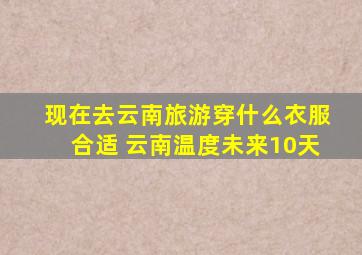 现在去云南旅游穿什么衣服合适 云南温度未来10天